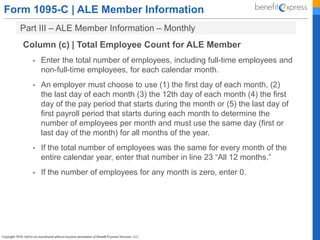 Form 1095-C | ALE Member Information
Part III – ALE Member Information – Monthly
Column (c) | Total Employee Count for ALE Member
• Enter the total number of employees, including full-time employees and
non-full-time employees, for each calendar month.
• An employer must choose to use (1) the first day of each month, (2)
the last day of each month (3) the 12th day of each month (4) the first
day of the pay period that starts during the month or (5) the last day of
first payroll period that starts during each month to determine the
number of employees per month and must use the same day (first or
last day of the month) for all months of the year.
• If the total number of employees was the same for every month of the
entire calendar year, enter that number in line 23 “All 12 months.”
• If the number of employees for any month is zero, enter 0.
 