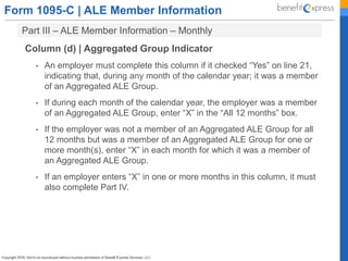 Form 1095-C | ALE Member Information
Part III – ALE Member Information – Monthly
Column (d) | Aggregated Group Indicator
• An employer must complete this column if it checked “Yes” on line 21,
indicating that, during any month of the calendar year; it was a member
of an Aggregated ALE Group.
• If during each month of the calendar year, the employer was a member
of an Aggregated ALE Group, enter “X” in the “All 12 months” box.
• If the employer was not a member of an Aggregated ALE Group for all
12 months but was a member of an Aggregated ALE Group for one or
more month(s), enter “X” in each month for which it was a member of
an Aggregated ALE Group.
• If an employer enters “X” in one or more months in this column, it must
also complete Part IV.
 