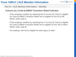 Form 1095-C | ALE Member Information
Part III – ALE Member Information – Monthly
Column (e) | Code § 4980H Transition Relief Indicator
• If the employer certifies by selecting box D on line 22, that it is eligible
for Code § 4980H Transition Relief and is eligible for the 50 to 99
Relief, enter code A.
• If the employer certifies by selecting box C on line 22, that it is eligible
for Code § 4980H Transition Relief and is eligible for the 100 or More
Relief, enter code B.
• An employer will not be eligible for both types of relief.
 