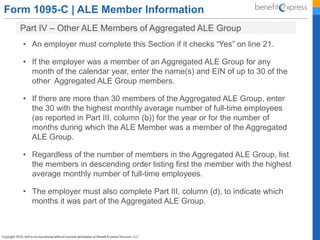 Form 1095-C | ALE Member Information
Part IV – Other ALE Members of Aggregated ALE Group
• An employer must complete this Section if it checks “Yes” on line 21.
• If the employer was a member of an Aggregated ALE Group for any
month of the calendar year, enter the name(s) and EIN of up to 30 of the
other Aggregated ALE Group members.
• If there are more than 30 members of the Aggregated ALE Group, enter
the 30 with the highest monthly average number of full-time employees
(as reported in Part III, column (b)) for the year or for the number of
months during which the ALE Member was a member of the Aggregated
ALE Group.
• Regardless of the number of members in the Aggregated ALE Group, list
the members in descending order listing first the member with the highest
average monthly number of full-time employees.
• The employer must also complete Part III, column (d), to indicate which
months it was part of the Aggregated ALE Group.
 