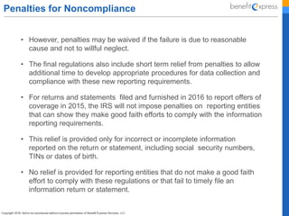 Penalties for Noncompliance
• However, penalties may be waived if the failure is due to reasonable
cause and not to willful neglect.
• The final regulations also include short term relief from penalties to allow
additional time to develop appropriate procedures for data collection and
compliance with these new reporting requirements.
• For returns and statements filed and furnished in 2016 to report offers of
coverage in 2015, the IRS will not impose penalties on reporting entities
that can show they make good faith efforts to comply with the information
reporting requirements.
• This relief is provided only for incorrect or incomplete information
reported on the return or statement, including social security numbers,
TINs or dates of birth.
• No relief is provided for reporting entities that do not make a good faith
effort to comply with these regulations or that fail to timely file an
information return or statement.
 