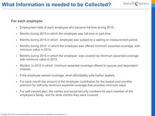 What Information is needed to be Collected?
For each employee:
 Employment date of each employee who became full time during 2015.
 Months during 2015 in which the employee was full-time or part-time.
 Months during 2015 in which employee was subject to a waiting or measurement period.
 Months during 2015 in which the employee was offered minimum essential coverage with
minimum value in 2015.
 Months during 2015 in which the employee was covered by minimum essential coverage
with minimum value in 2015.
 Months in 2015 in which minimum essential coverage offered to spouse and dependent
children.
 If the employee waived coverage, what affordability safe harbor applies.
 For each month the amount of the employee contribution for the lowest-cost monthly
premium for self-only minimum essential coverage that provides minimum value.
 For self-insured plan, the names and social security numbers for each member of the
employee’s family and for what months they were covered.
 