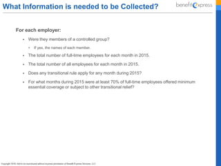 What Information is needed to be Collected?
For each employer:
 Were they members of a controlled group?
• If yes, the names of each member.
 The total number of full-time employees for each month in 2015.
 The total number of all employees for each month in 2015.
 Does any transitional rule apply for any month during 2015?
 For what months during 2015 were at least 70% of full-time employees offered minimum
essential coverage or subject to other transitional relief?
 