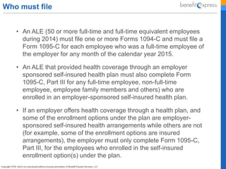 Who must file
• An ALE (50 or more full-time and full-time equivalent employees
during 2014) must file one or more Forms 1094-C and must file a
Form 1095-C for each employee who was a full-time employee of
the employer for any month of the calendar year 2015.
• An ALE that provided health coverage through an employer
sponsored self-insured health plan must also complete Form
1095-C, Part III for any full-time employee, non-full-time
employee, employee family members and others) who are
enrolled in an employer-sponsored self-insured health plan.
• If an employer offers health coverage through a health plan, and
some of the enrollment options under the plan are employer-
sponsored self-insured health arrangements while others are not
(for example, some of the enrollment options are insured
arrangements), the employer must only complete Form 1095-C,
Part III, for the employees who enrolled in the self-insured
enrollment option(s) under the plan.
 