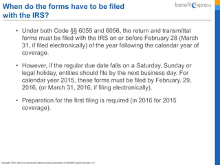 • Under both Code §§ 6055 and 6056, the return and transmittal
forms must be filed with the IRS on or before February 28 (March
31, if filed electronically) of the year following the calendar year of
coverage.
• However, if the regular due date falls on a Saturday, Sunday or
legal holiday, entities should file by the next business day. For
calendar year 2015, these forms must be filed by February. 29,
2016, (or March 31, 2016, if filing electronically).
• Preparation for the first filing is required (in 2016 for 2015
coverage).
When do the forms have to be filed
with the IRS?
 