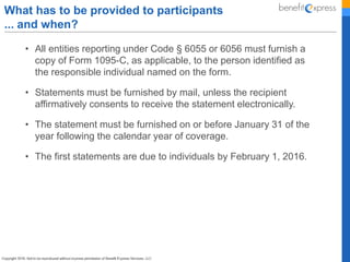 • All entities reporting under Code § 6055 or 6056 must furnish a
copy of Form 1095-C, as applicable, to the person identified as
the responsible individual named on the form.
• Statements must be furnished by mail, unless the recipient
affirmatively consents to receive the statement electronically.
• The statement must be furnished on or before January 31 of the
year following the calendar year of coverage.
• The first statements are due to individuals by February 1, 2016.
What has to be provided to participants
... and when?
 