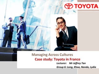 L/O/G/O
Managing Across Cultures
Case study: Toyota in France
Lecturer: Mr Jeffrey Tan
Group 6: Long, Khoa, Nanda, Lydia
 