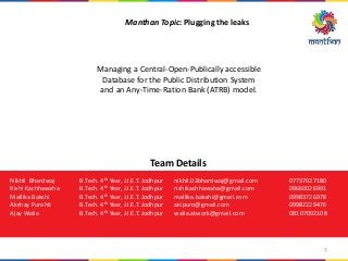 Manthan Topic: Plugging the leaks
Managing a Central-Open-Publically accessible
Database for the Public Distribution System
and an Any-Time-Ration Bank (ATRB) model.
Team Details
Nikhil Bhardwaj B.Tech. 4th Year, J.I.E.T. Jodhpur nikhil.03bhardwaj@gmail.com 07737027180
Rishi Kachhawaha B.Tech. 4th Year, J.I.E.T. Jodhpur rishikachhawaha@gmail.com 09660026991
Mallika Bakshi B.Tech. 4th Year, J.I.E.T. Jodhpur mallika.bakshi@gmail.com 09983726978
Akshay Purohit B.Tech. 4th Year, J.I.E.T. Jodhpur akipuro@gmail.com 09982229476
Ajay Walia B.Tech. 4th Year, J.I.E.T. Jodhpur walia.atwork@gmail.com 08107092108
1
 