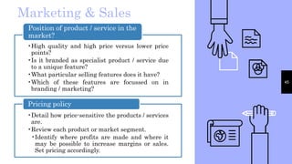 45
Marketing & Sales
•High quality and high price versus lower price
points?
•Is it branded as specialist product / service due
to a unique feature?
•What particular selling features does it have?
•Which of these features are focussed on in
branding / marketing?
Position of product / service in the
market?
•Detail how price-sensitive the products / services
are.
•Review each product or market segment.
•Identify where profits are made and where it
may be possible to increase margins or sales.
Set pricing accordingly.
Pricing policy
 