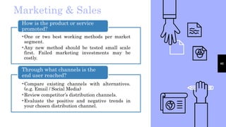46
Marketing & Sales
•One or two best working methods per market
segment.
•Any new method should be tested small scale
first. Failed marketing investments may be
costly.
How is the product or service
promoted?
•Compare existing channels with alternatives.
(e.g. Email / Social Media)
•Review competitor’s distribution channels.
•Evaluate the positive and negative trends in
your chosen distribution channel.
Through what channels is the
end user reached?
 