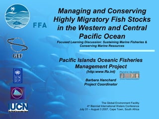 The Global Environment Facility
4th
Biennial International Waters Conference
July 31 – August 3 2007, Cape Town, South Africa
Managing and Conserving
Highly Migratory Fish Stocks
in the Western and Central
Pacific Ocean
Focused Learning Discussion: Sustaining Marine Fisheries &
Conserving Marine Resources
Pacific Islands Oceanic Fisheries
Management Project
(http:www.ffa.int)
Barbara Hanchard
Project Coordinator
 