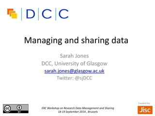 Managing and sharing data 
Sarah Jones 
DCC, University of Glasgow 
sarah.jones@glasgow.ac.uk 
Twitter: @sjDCC 
ERC Workshop on Research Data Management and Sharing 
18-19 September 2014 , Brussels 
Funded by: 
 