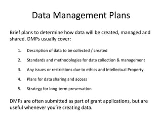 Data Management Plans 
Brief plans to determine how data will be created, managed and 
shared. DMPs usually cover: 
1. Description of data to be collected / created 
2. Standards and methodologies for data collection & management 
3. Any issues or restrictions due to ethics and Intellectual Property 
4. Plans for data sharing and access 
5. Strategy for long-term preservation 
DMPs are often submitted as part of grant applications, but are 
useful whenever you’re creating data. 
 