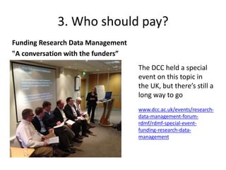 3. Who should pay? 
Funding Research Data Management 
"A conversation with the funders” 
The DCC held a special 
event on this topic in 
the UK, but there’s still a 
long way to go 
www.dcc.ac.uk/events/research-data- 
management-forum-rdmf/ 
rdmf-special-event-funding- 
research-data-management 
 