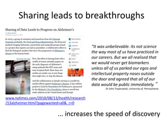Sharing leads to breakthroughs 
www.nytimes.com/2010/08/13/health/research 
/13alzheimer.html?pagewanted=all&_r=0 
“It was unbelievable. Its not science 
the way most of us have practiced in 
our careers. But we all realised that 
we would never get biomarkers 
unless all of us parked our egos and 
intellectual property noses outside 
the door and agreed that all of our 
data would be public immediately.” 
Dr John Trojanowski, University of Pennsylvania 
... increases the speed of discovery 
 