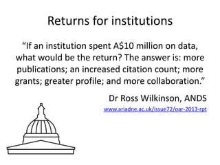 Returns for institutions 
“If an institution spent A$10 million on data, 
what would be the return? The answer is: more 
publications; an increased citation count; more 
grants; greater profile; and more collaboration.” 
Dr Ross Wilkinson, ANDS 
www.ariadne.ac.uk/issue72/oar-2013-rpt 
 