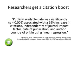 Researchers get a citation boost 
“Publicly available data was significantly 
(p = 0.006) associated with a 69% increase in 
citations, independently of journal impact 
factor, date of publication, and author 
country of origin using linear regression.” 
Piwowar H., Day, R and Fridsma, D. (2007) Sharing detailed research data 
is associated with increased citation rate. DOI: 10.1371/journal.pone.0000308 
 