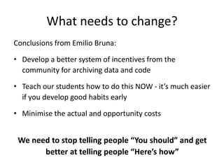 What needs to change? 
Conclusions from Emilio Bruna: 
• Develop a better system of incentives from the 
community for archiving data and code 
• Teach our students how to do this NOW - it’s much easier 
if you develop good habits early 
• Minimise the actual and opportunity costs 
We need to stop telling people “You should” and get 
better at telling people “Here’s how” 
 