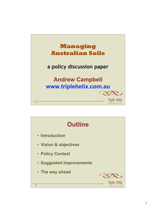 Managing
          Australian Soils

         a policy discussion paper

          Andrew Campbell
        www.triplehelix.com.au

1




                     Outline
    • Introduction

    • Vision & objectives

    • Policy Context

    • Suggested improvements

    • The way ahead


2




                                     1
 