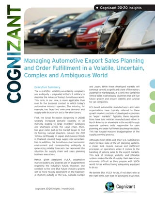 • Cognizant 20-20 Insights




Managing Automotive Export Sales Planning
and Order Fulfillment in a Volatile, Uncertain,
Complex and Ambiguous World
    Executive Summary                                     and Japan. While these developed markets will
                                                          continue to hold a significant share of the world’s
    The term VUCA — volatility, uncertainty, complexity
                                                          automotive marketplace, it is only the combined
    and ambiguity — originated in the U.S. military to
                                                          vehicle sales in developing countries that will fuel
    describe the nature of today’s tumultuous world.
                                                          future growth and ensure viability and survival
    This term, in our view, is more applicable than
                                                          for car companies.
    ever to the business context in which today’s
    automotive industry operates. The industry, for       U.S.-based automobile manufacturers and sales
    example, has faced and overcome demand- and           organizations have typically referred to these
    supply-side disasters in just a few short years.      growth markets outside of developed economies
                                                          as “export markets.” Typically, these organiza-
    First, the Great Recession (beginning in 2008)
                                                          tions have sold vehicles manufactured either in
    severely increased demand volatility in all
                                                          North America or elsewhere in the world through
    markets, leading to large inventory surpluses
                                                          separate business units responsible for sales
    and shortages across the value chain. Then,
                                                          planning and order fulfillment business functions.
    two years later, just as the market began to find
                                                          This has caused massive disaggregation of the
    its footing, natural disasters, notably the 2011
                                                          supply planning process.
    Tohoku earthquake in Japan and massive floods
    in Thailand, created huge supply-side uncertain-      Although most OEMs and their U.S. subsidiaries
    ties. In addition, the tumultuous macroeconomic       claim to have state-of-the-art planning systems,
    environment and corresponding ambiguity in            a closer look reveals manual and inefficient
    generating reliable forecasts has worsened the        processes or operations when it comes to the
    situation for supply chain and sales planning         handling of vehicle sales to the export markets.
    business executives.                                  This lack of strategic visibility and inflexible
                                                          systems makes the life of supply chain executives
    Hence, given persistent VUCA, automotive
                                                          extremely difficult as they grapple with VUCA
    market leaders and analysts are in disagreement
                                                          world forces without being adequately equipped
    regarding the industry’s future. However, one
                                                          to do so.
    constant is the view that future industry growth
    will be more heavily dependent on the tradition-      We believe that VUCA forces, if not dealt with at
    al markets outside of the U.S., Canada, Europe        the right time, can lead to paralyzing FUD (fear,




    cognizant 20-20 insights | march 2012
 