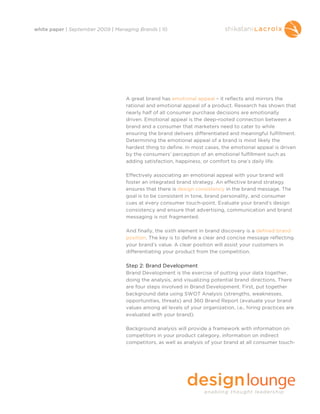 white paper | September 2009 | Managing Brands | 10




                                   A great brand has emotional appeal – it reflects and mirrors the
                                   rational and emotional appeal of a product. Research has shown that
                                   nearly half of all consumer purchase decisions are emotionally
                                   driven. Emotional appeal is the deep-rooted connection between a
                                   brand and a consumer that marketers need to cater to while
                                   ensuring the brand delivers differentiated and meaningful fulfillment.
                                   Determining the emotional appeal of a brand is most likely the
                                   hardest thing to define. In most cases, the emotional appeal is driven
                                   by the consumers’ perception of an emotional fulfillment such as
                                   adding satisfaction, happiness, or comfort to one’s daily life.

                                   Effectively associating an emotional appeal with your brand will
                                   foster an integrated brand strategy. An effective brand strategy
                                   ensures that there is design consistency in the brand message. The
                                   goal is to be consistent in tone, brand personality, and consumer
                                   cues at every consumer touch-point. Evaluate your brand’s design
                                   consistency and ensure that advertising, communication and brand
                                   messaging is not fragmented.

                                   And finally, the sixth element in brand discovery is a defined brand
                                   position. The key is to define a clear and concise message reflecting
                                   your brand’s value. A clear position will assist your customers in
                                   differentiating your product from the competition.

                                   Step 2: Brand Development
                                   Brand Development is the exercise of putting your data together,
                                   doing the analysis, and visualizing potential brand directions. There
                                   are four steps involved in Brand Development. First, put together
                                   background data using SWOT Analysis (strengths, weaknesses,
                                   opportunities, threats) and 360 Brand Report (evaluate your brand
                                   values among all levels of your organization, i.e., hiring practices are
                                   evaluated with your brand).

                                   Background analysis will provide a framework with information on
                                   competitors in your product category, information on indirect
                                   competitors, as well as analysis of your brand at all consumer touch-
 
