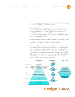 white paper | September 2009 | Managing Brands | 11




                                   points. Reviewing background information is essential in revealing all
                                   the possible options for brand development.

                                   Strategic Insight is the second step in Brand Development. Review
                                   your key findings from the Brand Discovery process to reveal your
                                   product’s opportunities. What are your brand’s differentiating
                                   values? Where are the brand gaps? Where does your product have
                                   the potential to grow forward? Strategic insight reveals your brand’s
                                   merits and unique positioning.

                                   Once you have discovered all there is to know about your brand and
                                   identity needs, the third step consists of putting your creative mind
                                   to work in brand ideation and brainstorming sessions.

                                   This Ideation Process may cover potential brand visions or positions
                                   for the organization, brand personality options, or potential names.
                                   Both obvious and revolutionary positions should be looked at to
                                   strike the right balance between innovation and risk. Developing
                                   brand mosaic boards will help visualize the rational, emotional, and
                                   cognitive elements of different brand options. Each mosaic board is
                                   created to convey a different positioning statement by using
                                   different themes, colors, texture, and words.




                                   Brand Development culminates with Consumer Insight: the
                                   quantitative and qualitative process of conducting consumer
                                   research. Research is a great tool to gain consumer insights and
                                   helps define brand identity and personification. Web research and
                                   consumer focus groups are two examples of consumer insight.
 