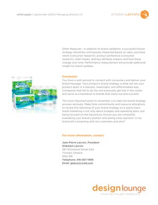 white paper | September 2009 | Managing Brands | 13




                                   Other Measures - in addition to brand validation, a successful brand
                                   strategy should be continuously measured based on sales, purchase
                                   intent (consumer research), product preference (consumer
                                   research), shelf impact, and key attribute analysis and how these
                                   change over time. Performance measurement will provide additional
                                   insight for brand updates.



                                   Conclusion
                                   You have a split second to connect with consumers and deliver your
                                   brand message. Your product’s brand strategy is what will set your
                                   product apart in a relevant, meaningful, and differentiated way.
                                   Companies that fail to do this will eventually get lost in the clutter
                                   and serve as a backdrop to brands that stand out and succeed.

                                   The most important point to remember is to take the brand strategy
                                   process seriously. Make time commitments and resource allocations
                                   to review the relevance of your brand strategy on a yearly basis.
                                   Great marketing is not only about budgets and operating plans, but
                                   being focused on the big picture. Ensure you are constantly
                                   evaluating your brand’s position and asking a key question: Is my
                                   brand still connecting with my customers and why?




                                   For more information, contact:

                                   Jean-Pierre Lacroix, President
                                   Shikatani Lacroix
                                   387 Richmond Street East
                                   Toronto, Ontario
                                   M5A 1P6
                                   Telephone: 416-367-1999
                                   Email: jplacroix@sld.com
 