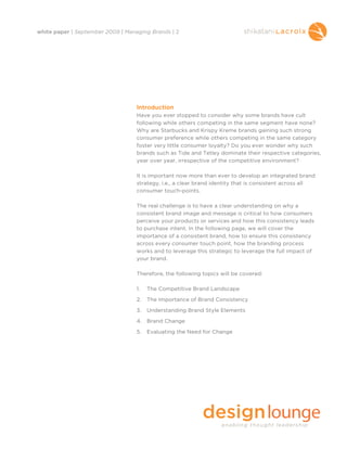 white paper | September 2009 | Managing Brands | 2




                                   Introduction
                                   Have you ever stopped to consider why some brands have cult
                                   following while others competing in the same segment have none?
                                   Why are Starbucks and Krispy Kreme brands gaining such strong
                                   consumer preference while others competing in the same category
                                   foster very little consumer loyalty? Do you ever wonder why such
                                   brands such as Tide and Tetley dominate their respective categories,
                                   year over year, irrespective of the competitive environment?

                                   It is important now more than ever to develop an integrated brand
                                   strategy, i.e., a clear brand identity that is consistent across all
                                   consumer touch-points.

                                   The real challenge is to have a clear understanding on why a
                                   consistent brand image and message is critical to how consumers
                                   perceive your products or services and how this consistency leads
                                   to purchase intent. In the following page, we will cover the
                                   importance of a consistent brand, how to ensure this consistency
                                   across every consumer touch point, how the branding process
                                   works and to leverage this strategic to leverage the full impact of
                                   your brand.

                                   Therefore, the following topics will be covered:

                                   1.   The Competitive Brand Landscape

                                   2.   The Importance of Brand Consistency

                                   3.   Understanding Brand Style Elements

                                   4. Brand Change

                                   5.   Evaluating the Need for Change
 