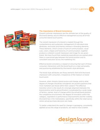 white paper | September 2009 | Managing Brands | 4




                                  The Importance of Brand Consistency
                                  Overall customer impressions are the ultimate test of the quality of
                                  the brand identity and its effective management across all-of-the
                                  consumer brand touch-points.

                                  The overall impression of a brand is created through the
                                  comprehensive and systematic management of individual style
                                  attributes, and styles and themes inherent in branding elements.
                                  These elements, which consist of tone of communication, visual
                                  cues, colors, shapes and hierarchy of communication, together
                                  produce a coherent overall impression and image for any given
                                  brand. We have found that marketing expenditures are wasted when
                                  there is a perceived gap between the brand position and its
                                  consistent execution across the marketing mix.

                                  Effective brand consistency is based on ensuring that each of these
                                  consumer interactions with the brand build on a clear personality
                                  and positioning established by the brand’s style attributes.

                                  The brand style attributes are those elements that bind the brand
                                  impression with consumers, irrespective of the medium or brand
                                  touch point.

                                  However, when should a brand evolve and change, and to what
                                  degree of changes should be considered, are pivotal questions that
                                  most marketers are faced within their careers? The effective
                                  transition which is the result of a stronger alignment between the
                                  brand position and its personification is predicated by a wide range
                                  of factors, namely: level of change within the actual brand position,
                                  the competitive environment, the degree of innovation within the
                                  category, ingredient or performance improvements and the visibility
                                  the brand has in the marketplace, specifically within the retail sector,
                                  where actual purchase decisions are made.

                                  To better understand the need for change in packaging, consistently
                                  applied across the range of products, we need to have a better
 