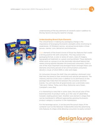 white paper | September 2009 | Managing Brands | 5




                                   understanding of the key elements of a brand’s style in addition to
                                   the key factors driving the need for change.



                                   Understanding Brand Style Elements
                                   The critical factor in making any packaging change is the
                                   importance of leveraging the brand’s strengths while minimizing its
                                   weaknesses. At Shikatani Lacroix, we group brand styles in three
                                   groups, namely: core, detractors and enhancers.

                                   Core elements of the brand consist of those key features that create
                                   a strong positive link with consumers. This may consist of a
                                   packaging format, a color or series of colors, style of imagery,
                                   typographical treatment or a given icon/wordmark. These elements
                                   either work as a group or as one dominate individual feature that
                                   retains strong equities between the brand and consumers. Color is
                                   one of the most important and strongest factor amongst these core
                                   elements since forty percent of all communication consumers
                                   absorb is visual, of which 80% is color and shape.

                                   As consumers browse the shelf, they are seeking a dominant color
                                   that links the brand to their emotional and rational perceptions. The
                                   intensity and hue of the color in addition to its dominance on the
                                   package help make that link between the consumer and their
                                   brands. You will note that all great brands own a dominate color;
                                   Tide owns Yellow, Tetley owns Blue, Delmonte owns Green,
                                   Campbell’s owns Red.

                                   It is interesting to note that in some cases, the actual color of the
                                   brand becomes its product name, as in the case of Labatt Blue,
                                   Canada’s leading pilsner beer. Another core element is shape that
                                   can be manifested in different approaches pending the brand’s
                                   product category or position in the marketplace.

                                   For the beverage sector, it can become the actual shape of the
                                   container such as the Absolute Vodka bottle were the advertising
                                   only features its shape while allowing consumers to easily connect
 