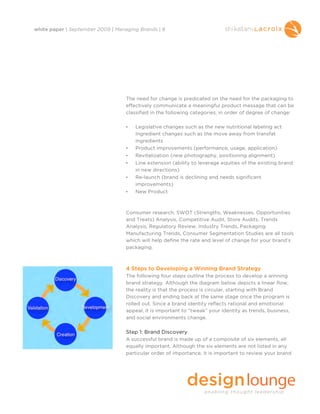 white paper | September 2009 | Managing Brands | 8




                                   The need for change is predicated on the need for the packaging to
                                   effectively communicate a meaningful product message that can be
                                   classified in the following categories, in order of degree of change:

                                   •   Legislative changes such as the new nutritional labeling act
                                       Ingredient changes such as the move away from transfat
                                       ingredients
                                   •   Product improvements (performance, usage, application)
                                   •   Revitalization (new photography, positioning alignment)
                                   •   Line extension (ability to leverage equities of the existing brand
                                       in new directions)
                                   •   Re-launch (brand is declining and needs significant
                                       improvements)
                                   •   New Product



                                   Consumer research, SWOT (Strengths, Weaknesses, Opportunities
                                   and Treats) Analysis, Competitive Audit, Store Audits, Trends
                                   Analysis, Regulatory Review, Industry Trends, Packaging
                                   Manufacturing Trends, Consumer Segmentation Studies are all tools
                                   which will help define the rate and level of change for your brand’s
                                   packaging.



                                   4 Steps to Developing a Winning Brand Strategy
                                   The following four steps outline the process to develop a winning
                                   brand strategy. Although the diagram below depicts a linear flow,
                                   the reality is that the process is circular, starting with Brand
                                   Discovery and ending back at the same stage once the program is
                                   rolled out. Since a brand identity reflects rational and emotional
                                   appeal, it is important to “tweak” your identity as trends, business,
                                   and social environments change.

                                   Step 1: Brand Discovery
                                   A successful brand is made up of a composite of six elements, all
                                   equally important. Although the six elements are not listed in any
                                   particular order of importance, it is important to review your brand
 