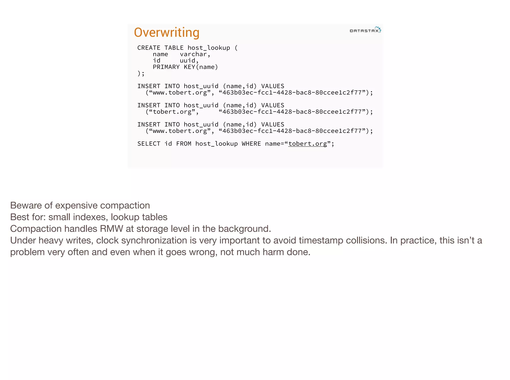 Overwriting
CREATE TABLE host_lookup (
name
varchar,
id
uuid,
PRIMARY KEY(name)
);
!

INSERT INTO host_uuid (name,id) VALUES
(“www.tobert.org”, “463b03ec-fcc1-4428-bac8-80ccee1c2f77”);
!

INSERT INTO host_uuid (name,id) VALUES
(“tobert.org”,
“463b03ec-fcc1-4428-bac8-80ccee1c2f77”);
!

INSERT INTO host_uuid (name,id) VALUES
(“www.tobert.org”, “463b03ec-fcc1-4428-bac8-80ccee1c2f77”);
!

SELECT id FROM host_lookup WHERE name=“tobert.org”;

Beware of expensive compaction

Best for: small indexes, lookup tables

Compaction handles RMW at storage level in the background.

Under heavy writes, clock synchronization is very important to avoid timestamp collisions. In practice, this isn’t a
problem very often and even when it goes wrong, not much harm done.

 