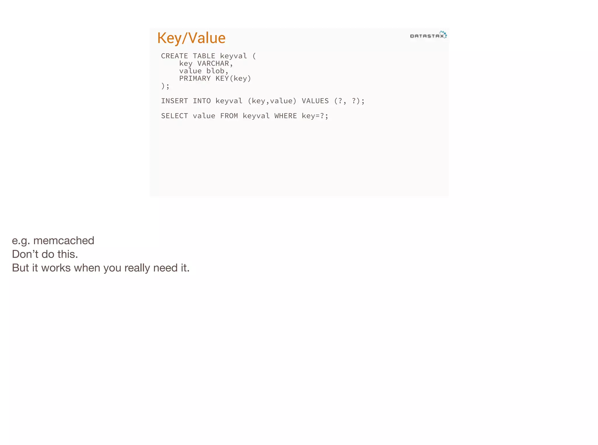 Key/Value
CREATE TABLE keyval (
key VARCHAR,
value blob,
PRIMARY KEY(key)
);
!

INSERT INTO keyval (key,value) VALUES (?, ?);
!

SELECT value FROM keyval WHERE key=?;

e.g. memcached

Don’t do this.

But it works when you really need it.

 