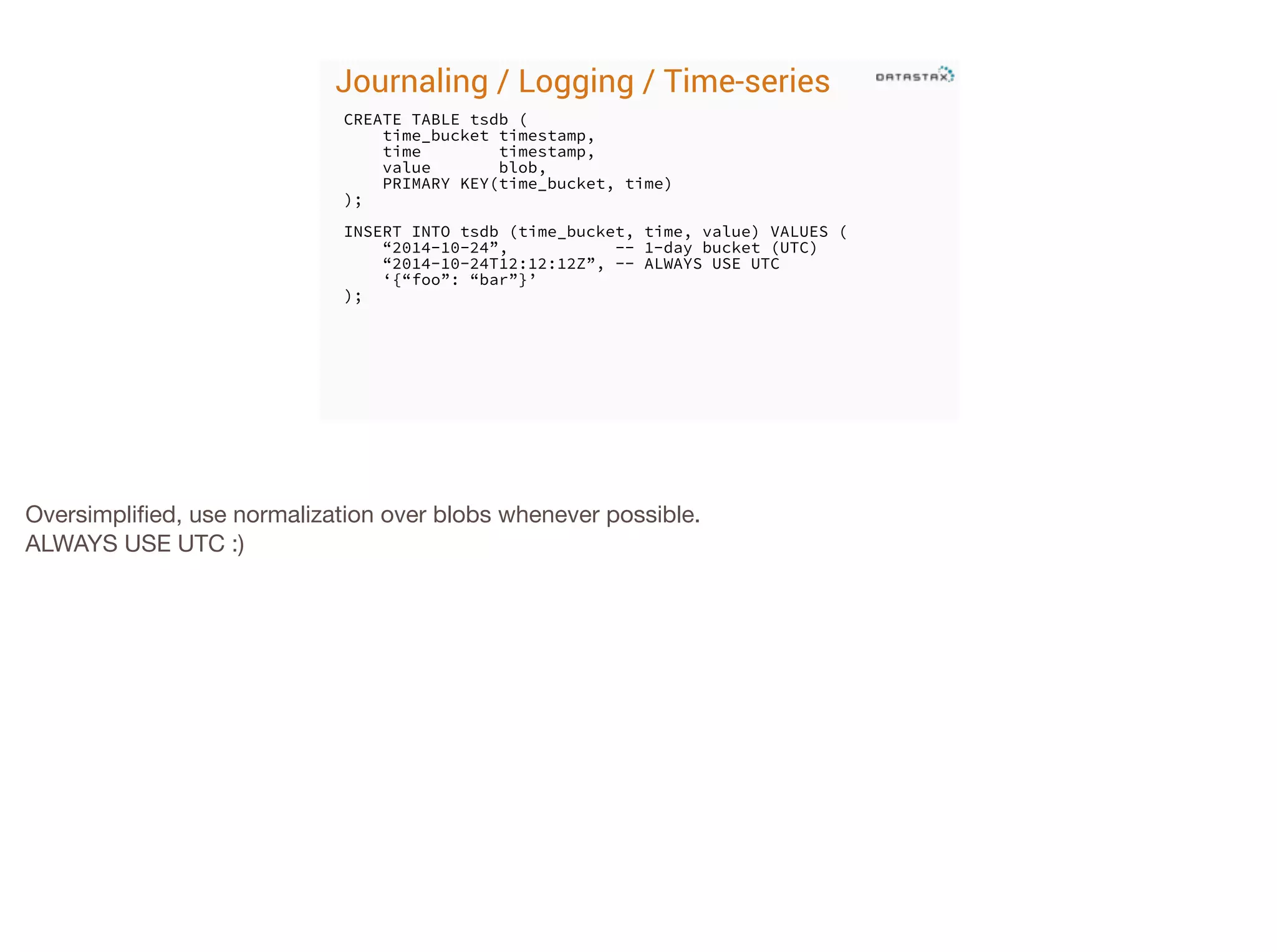 Journaling / Logging / Time-series
CREATE TABLE tsdb (
time_bucket timestamp,
time
timestamp,
value
blob,
PRIMARY KEY(time_bucket, time)
);
!

INSERT INTO tsdb (time_bucket, time, value) VALUES (
“2014-10-24”,
-- 1-day bucket (UTC)
“2014-10-24T12:12:12Z”, -- ALWAYS USE UTC
‘{“foo”: “bar”}’
);

Oversimpliﬁed, use normalization over blobs whenever possible.

ALWAYS USE UTC :)

 