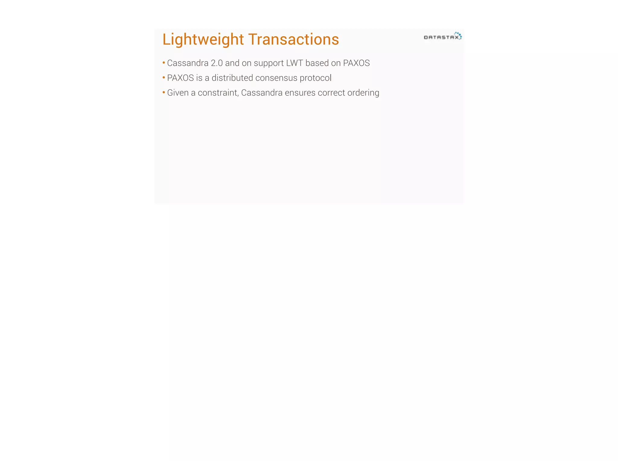 Lightweight Transactions
• Cassandra 2.0 and on support LWT based on PAXOS
• PAXOS is a distributed consensus protocol
• Given a constraint, Cassandra ensures correct ordering

 