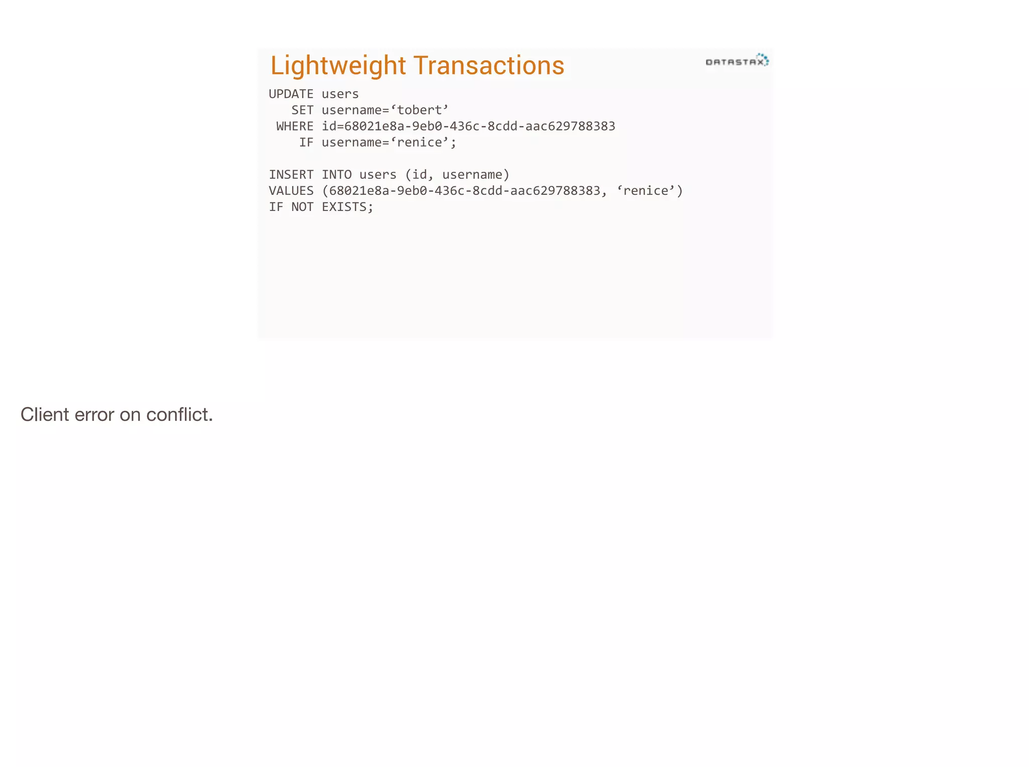 Lightweight Transactions
UPDATE	
  users	
  	
  
	
  	
  	
  SET	
  username=‘tobert’	
  
	
  WHERE	
  id=68021e8a-­‐9eb0-­‐436c-­‐8cdd-­‐aac629788383	
  
	
  	
  	
  	
  IF	
  username=‘renice’;	
  
!

INSERT	
  INTO	
  users	
  (id,	
  username)	
  
VALUES	
  (68021e8a-­‐9eb0-­‐436c-­‐8cdd-­‐aac629788383,	
  ‘renice’)	
  
IF	
  NOT	
  EXISTS;	
  
!
!

Client error on conﬂict.

 