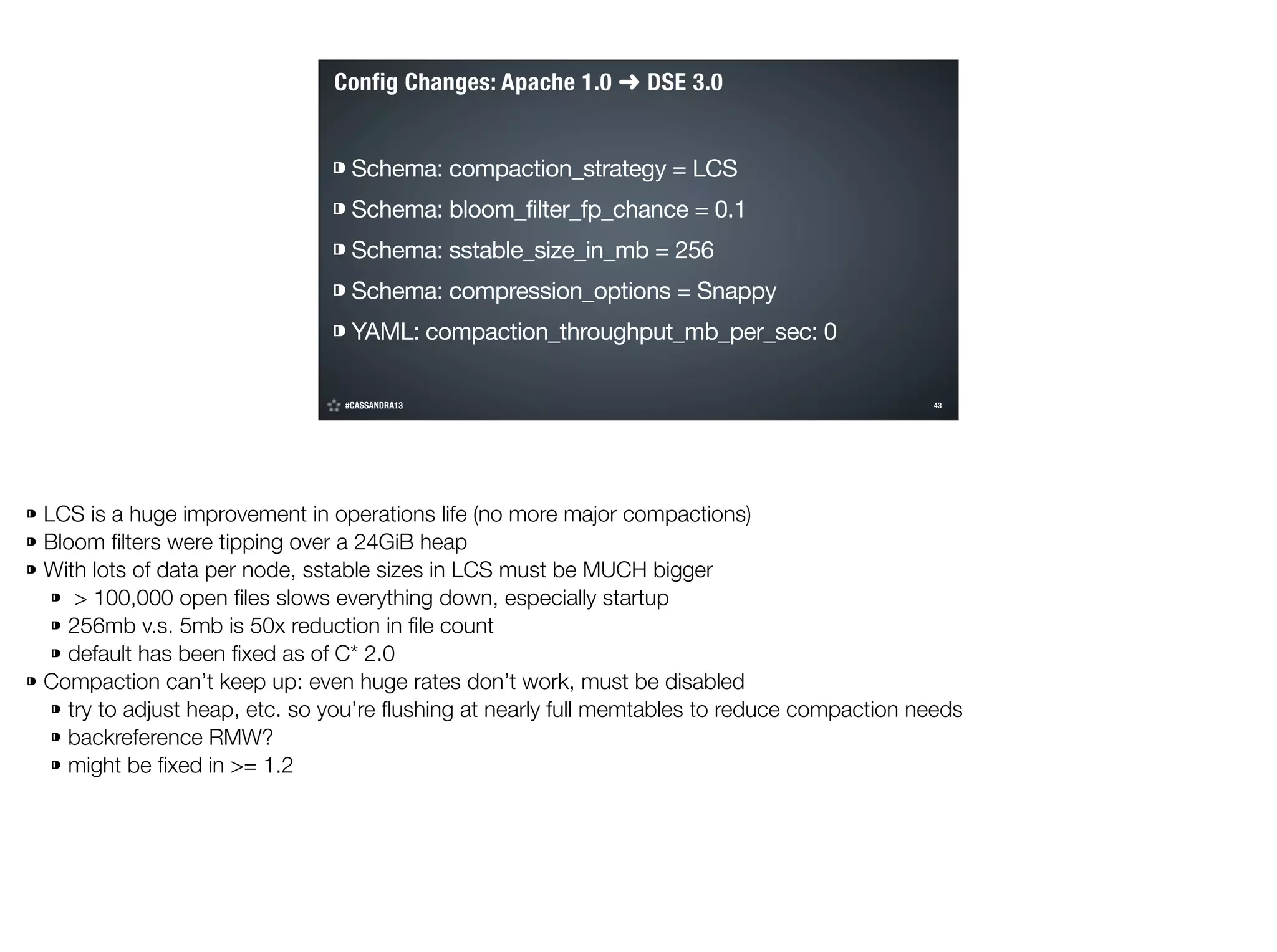 Config Changes: Apache 1.0 ➜ DSE 3.0
⁍ Schema: compaction_strategy = LCS

⁍ Schema: bloom_filter_fp_chance = 0.1

⁍ Schema: sstable_size_in_mb = 256

⁍ Schema: compression_options = Snappy

⁍ YAML: compaction_throughput_mb_per_sec: 0
#CASSANDRA13

!43

©2014 DataStax

⁍ LCS is a huge improvement in operations life (no more major compactions)
⁍ Bloom ﬁlters were tipping over a 24GiB heap
⁍ With lots of data per node, sstable sizes in LCS must be MUCH bigger
⁍ > 100,000 open ﬁles slows everything down, especially startup
⁍ 256mb v.s. 5mb is 50x reduction in ﬁle count
⁍ default has been ﬁxed as of C* 2.0
⁍ Compaction can’t keep up: even huge rates don’t work, must be disabled
⁍ try to adjust heap, etc. so you’re ﬂushing at nearly full memtables to reduce compaction needs
⁍ backreference RMW?
⁍ might be ﬁxed in >= 1.2

 