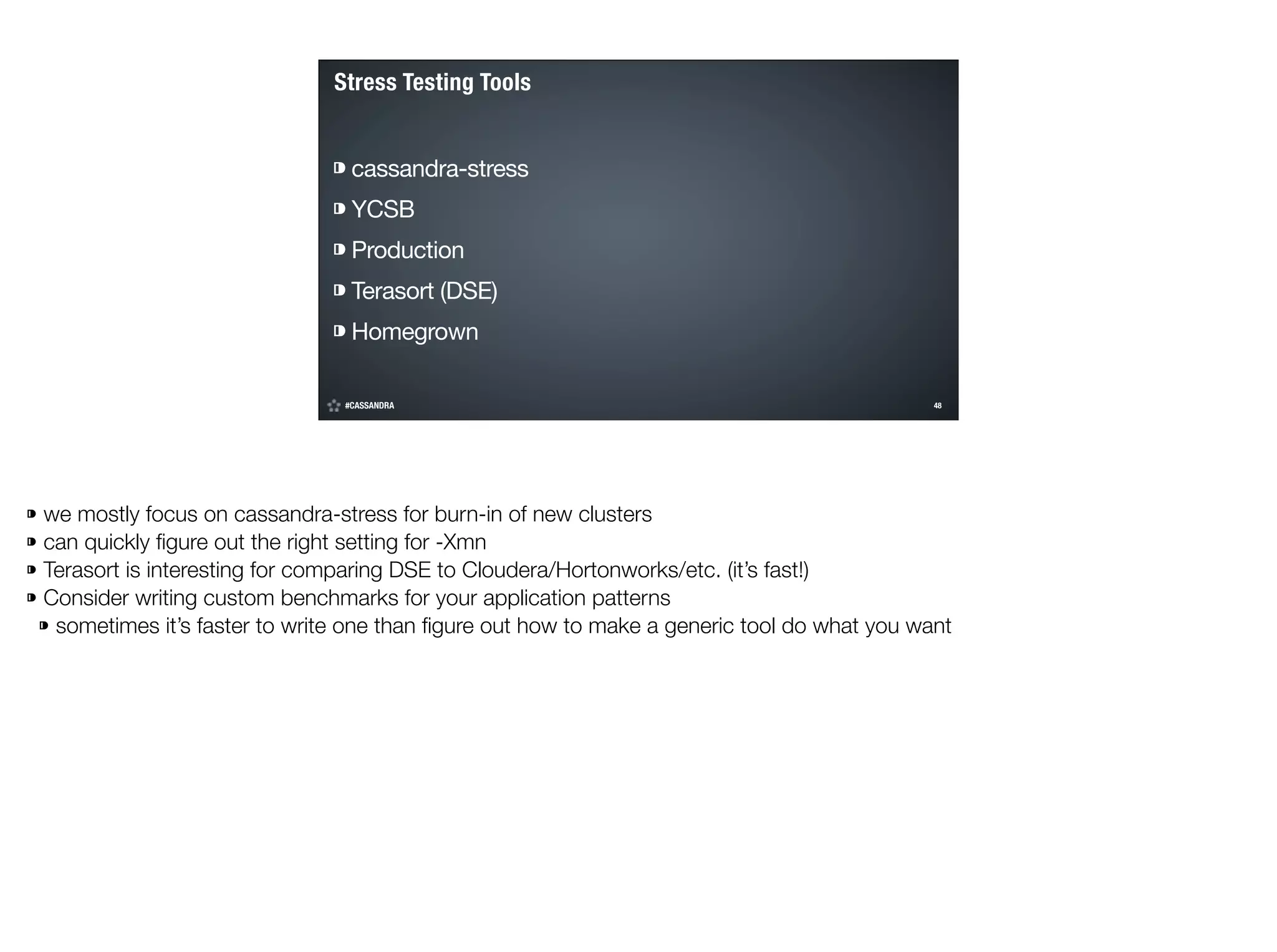 Stress Testing Tools
⁍ cassandra-stress

⁍ YCSB

⁍ Production

⁍ Terasort (DSE)

⁍ Homegrown
#CASSANDRA

!48

©2014 DataStax

⁍ we mostly focus on cassandra-stress for burn-in of new clusters
⁍ can quickly ﬁgure out the right setting for -Xmn
⁍ Terasort is interesting for comparing DSE to Cloudera/Hortonworks/etc. (it’s fast!)
⁍ Consider writing custom benchmarks for your application patterns
⁍ sometimes it’s faster to write one than ﬁgure out how to make a generic tool do what you want

 