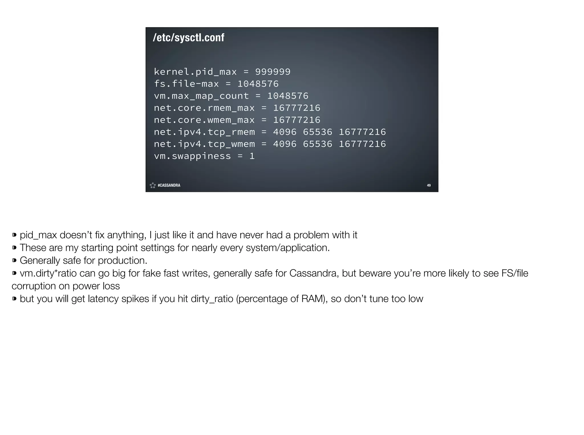 /etc/sysctl.conf
kernel.pid_max = 999999
fs.file-max = 1048576
vm.max_map_count = 1048576
net.core.rmem_max = 16777216
net.core.wmem_max = 16777216
net.ipv4.tcp_rmem = 4096 65536 16777216
net.ipv4.tcp_wmem = 4096 65536 16777216
vm.swappiness = 1
#CASSANDRA

!49

©2014 DataStax

⁍ pid_max doesn’t ﬁx anything, I just like it and have never had a problem with it
⁍ These are my starting point settings for nearly every system/application.
⁍ Generally safe for production.
⁍ vm.dirty*ratio can go big for fake fast writes, generally safe for Cassandra, but beware you’re more likely to see FS/ﬁle
corruption on power loss
⁍ but you will get latency spikes if you hit dirty_ratio (percentage of RAM), so don’t tune too low

 
