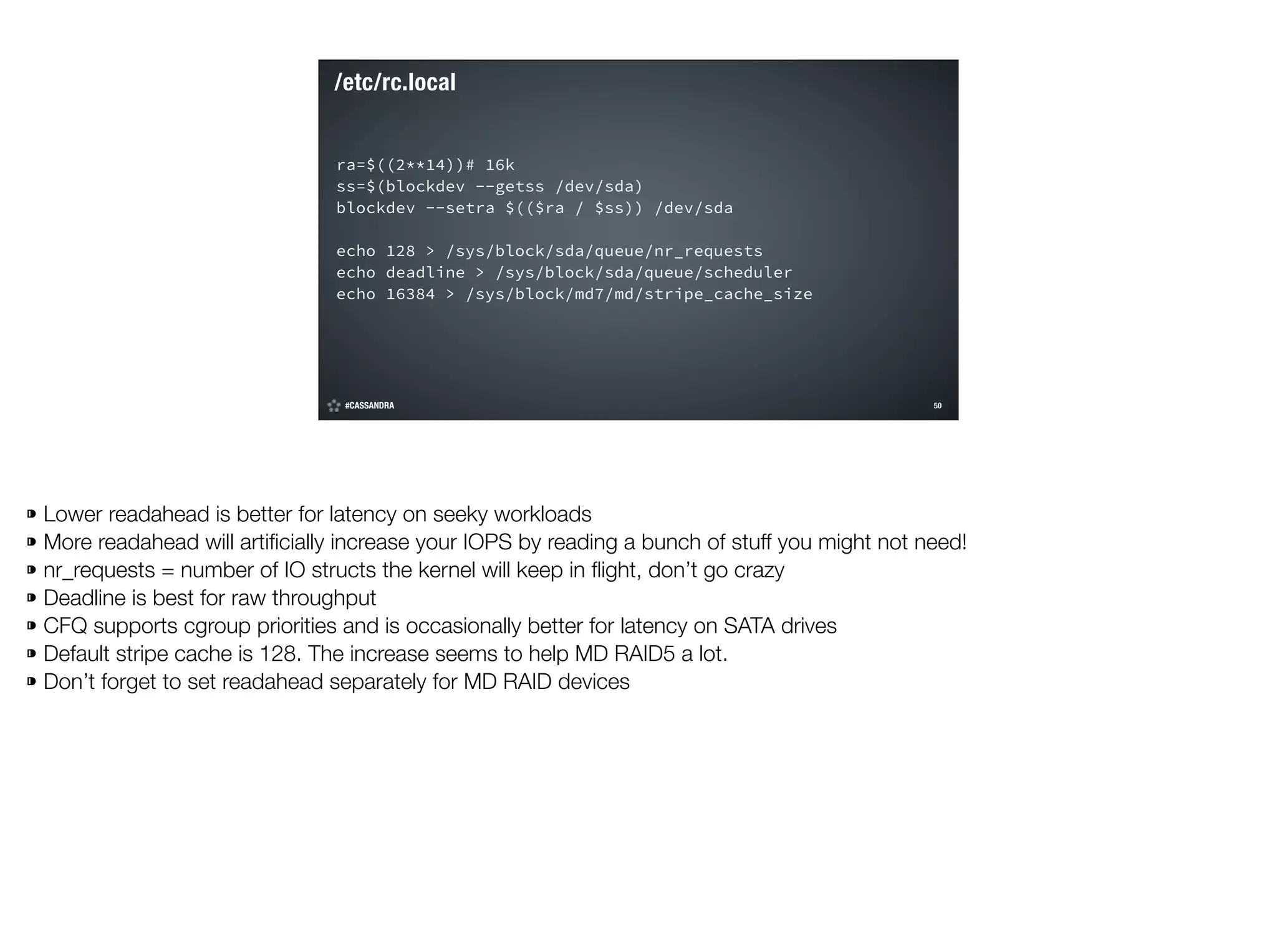 /etc/rc.local
ra=$((2**14))# 16k
ss=$(blockdev --getss /dev/sda)
blockdev --setra $(($ra / $ss)) /dev/sda
!

echo 128 > /sys/block/sda/queue/nr_requests
echo deadline > /sys/block/sda/queue/scheduler
echo 16384 > /sys/block/md7/md/stripe_cache_size

#CASSANDRA

!50

©2014 DataStax

⁍ Lower readahead is better for latency on seeky workloads
⁍ More readahead will artiﬁcially increase your IOPS by reading a bunch of stuff you might not need!
⁍ nr_requests = number of IO structs the kernel will keep in ﬂight, don’t go crazy
⁍ Deadline is best for raw throughput
⁍ CFQ supports cgroup priorities and is occasionally better for latency on SATA drives
⁍ Default stripe cache is 128. The increase seems to help MD RAID5 a lot.
⁍ Don’t forget to set readahead separately for MD RAID devices

 