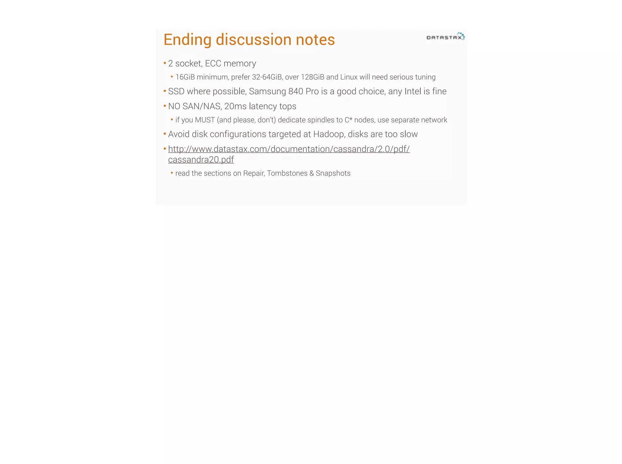 Ending discussion notes
• 2 socket, ECC memory
• 16GiB minimum, prefer 32-64GiB, over 128GiB and Linux will need serious tuning

• SSD where possible, Samsung 840 Pro is a good choice, any Intel is fine
• NO SAN/NAS, 20ms latency tops
• if you MUST (and please, don’t) dedicate spindles to C* nodes, use separate network

• Avoid disk configurations targeted at Hadoop, disks are too slow
• http://www.datastax.com/documentation/cassandra/2.0/pdf/
cassandra20.pdf
• read the sections on Repair, Tombstones & Snapshots

 