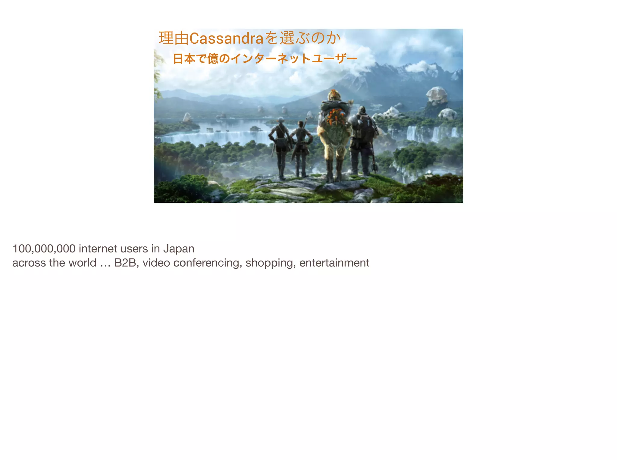 理由Cassandraを選ぶのか
!

日本で億のインターネットユーザー

100,000,000 internet users in Japan

across the world … B2B, video conferencing, shopping, entertainment


 