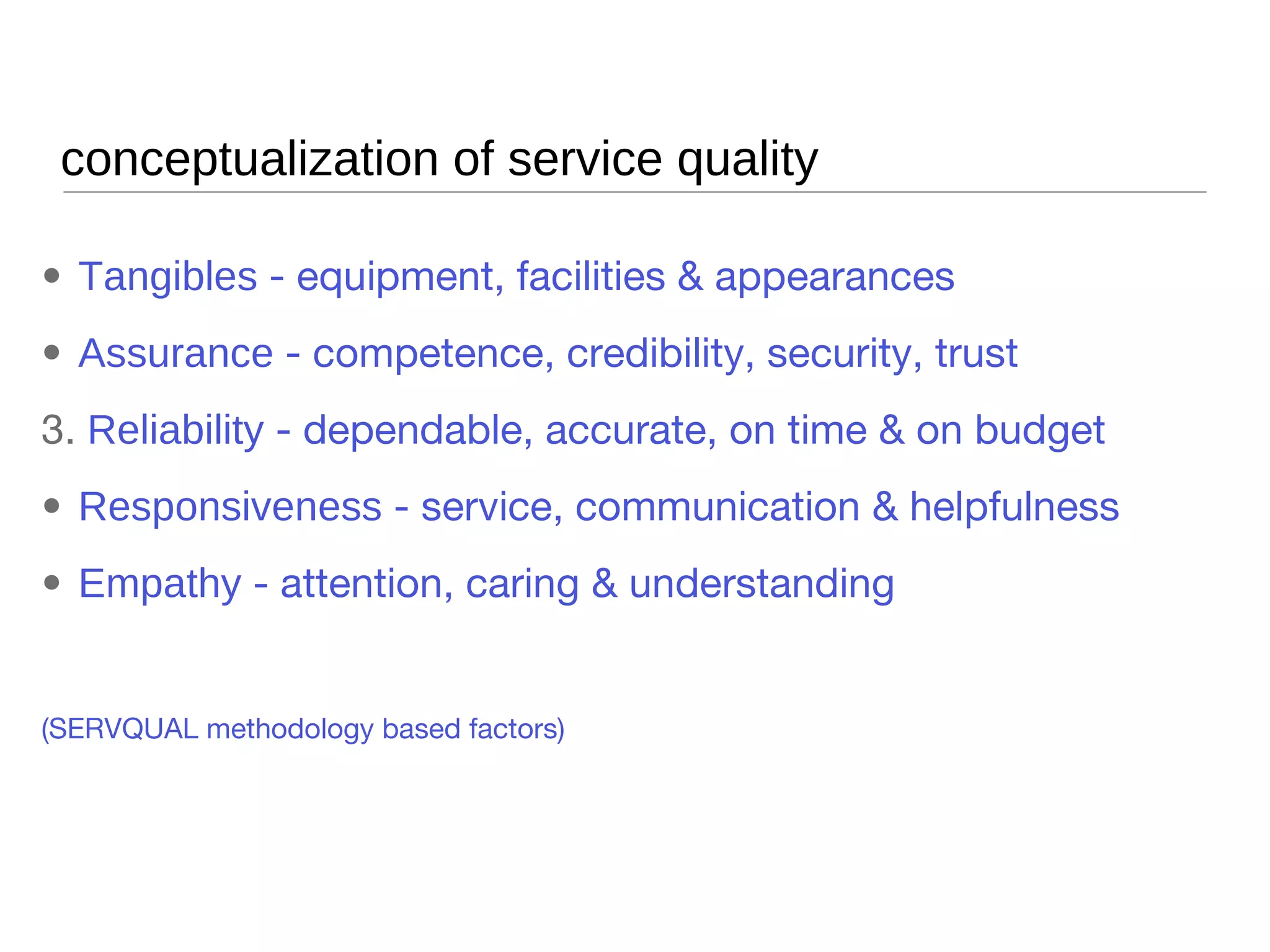 conceptualization of service quality Tangibles  - equipment, facilities & appearances Assurance  - competence, credibility, security, trust Reliability  - dependable, accurate, on time & on budget Responsiveness  - service, communication & helpfulness Empathy  - attention, caring & understanding (SERVQUAL methodology based factors) 