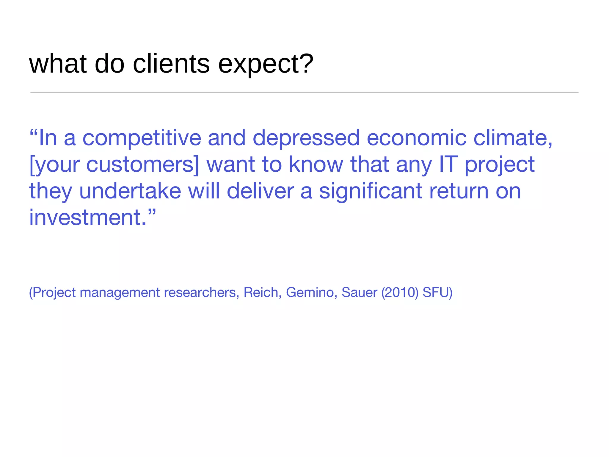 what do clients expect? “ In a competitive and depressed economic climate, [your customers] want to know that any IT project they undertake will deliver a significant return on investment.” (Project management researchers, Reich, Gemino, Sauer (2010) SFU) 