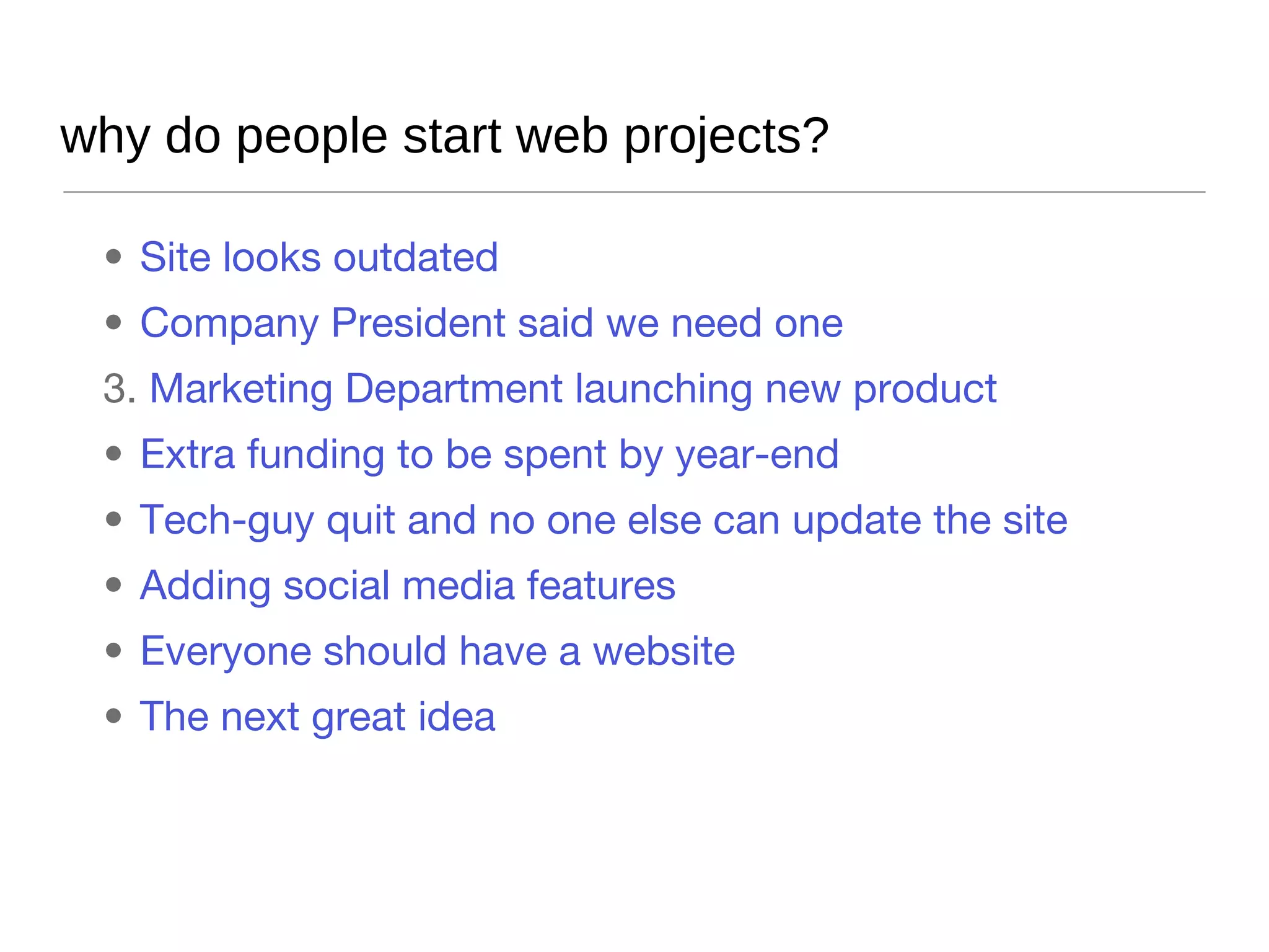 why do people start web projects? Site looks outdated Company President said we need one Marketing Department launching new product Extra funding to be spent by year-end Tech-guy quit and no one else can update the site Adding social media features Everyone should have a website The next great idea 