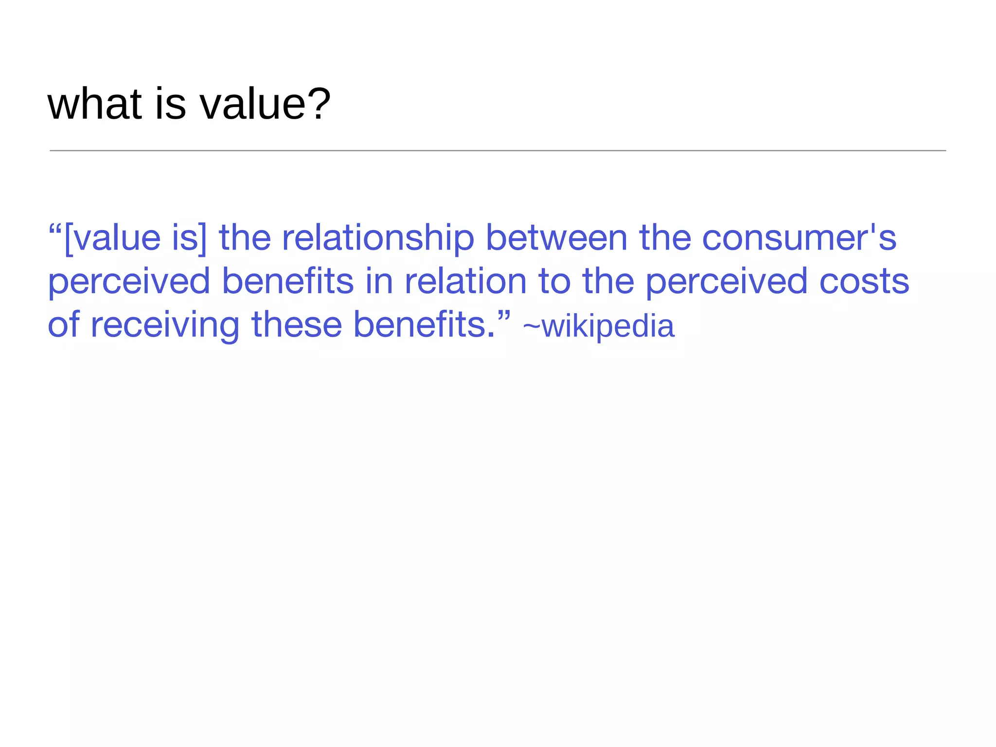 what is value? “ [value is] the relationship between the consumer's perceived benefits in relation to the perceived costs of receiving these benefits.”  ~wikipedia 