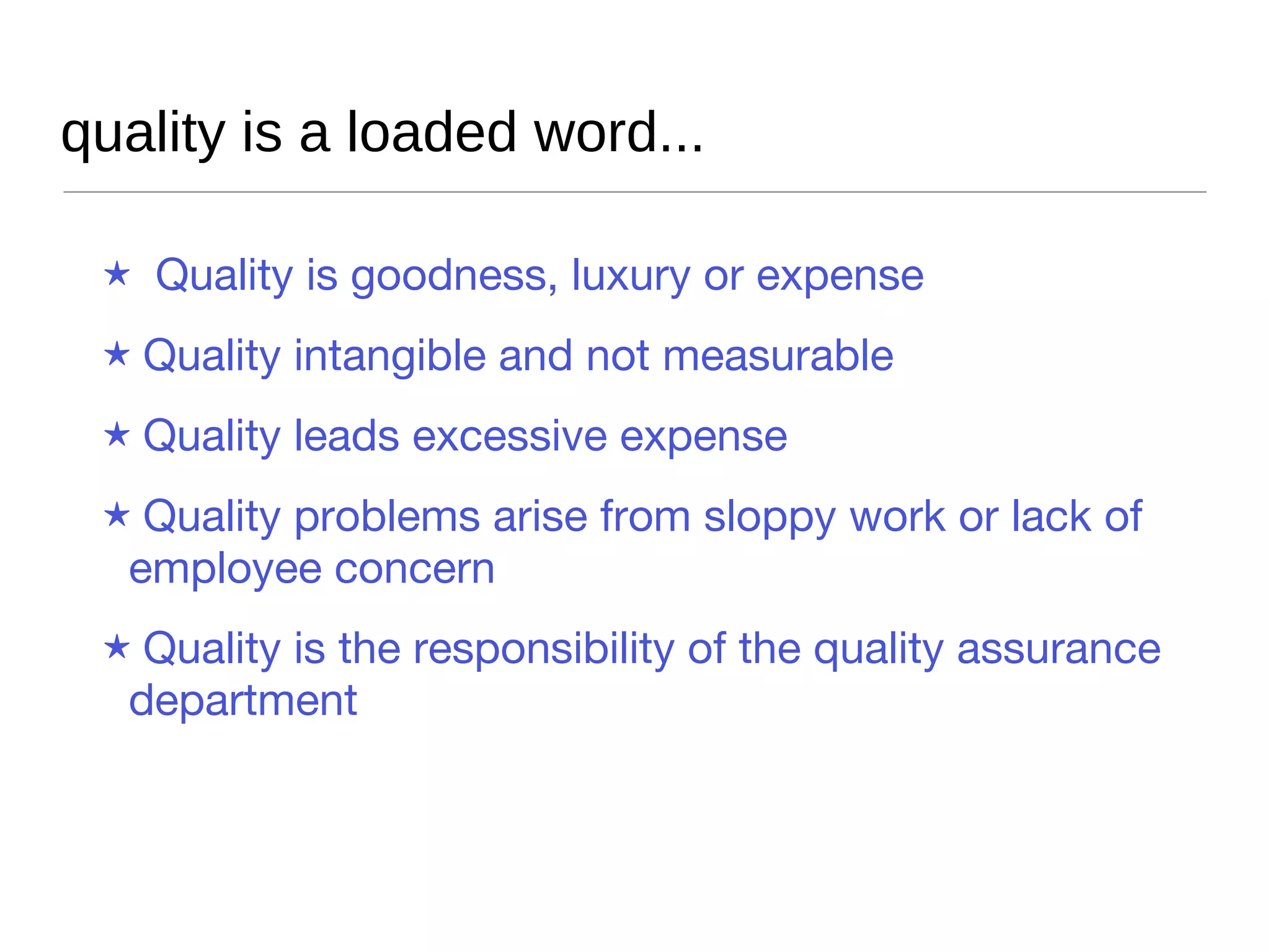 quality is a loaded word... Quality  is goodness, luxury or expense Quality  intangible and not measurable Quality  leads excessive expense Quality  problems arise from sloppy work or lack of employee concern Quality  is the responsibility of the quality assurance department 
