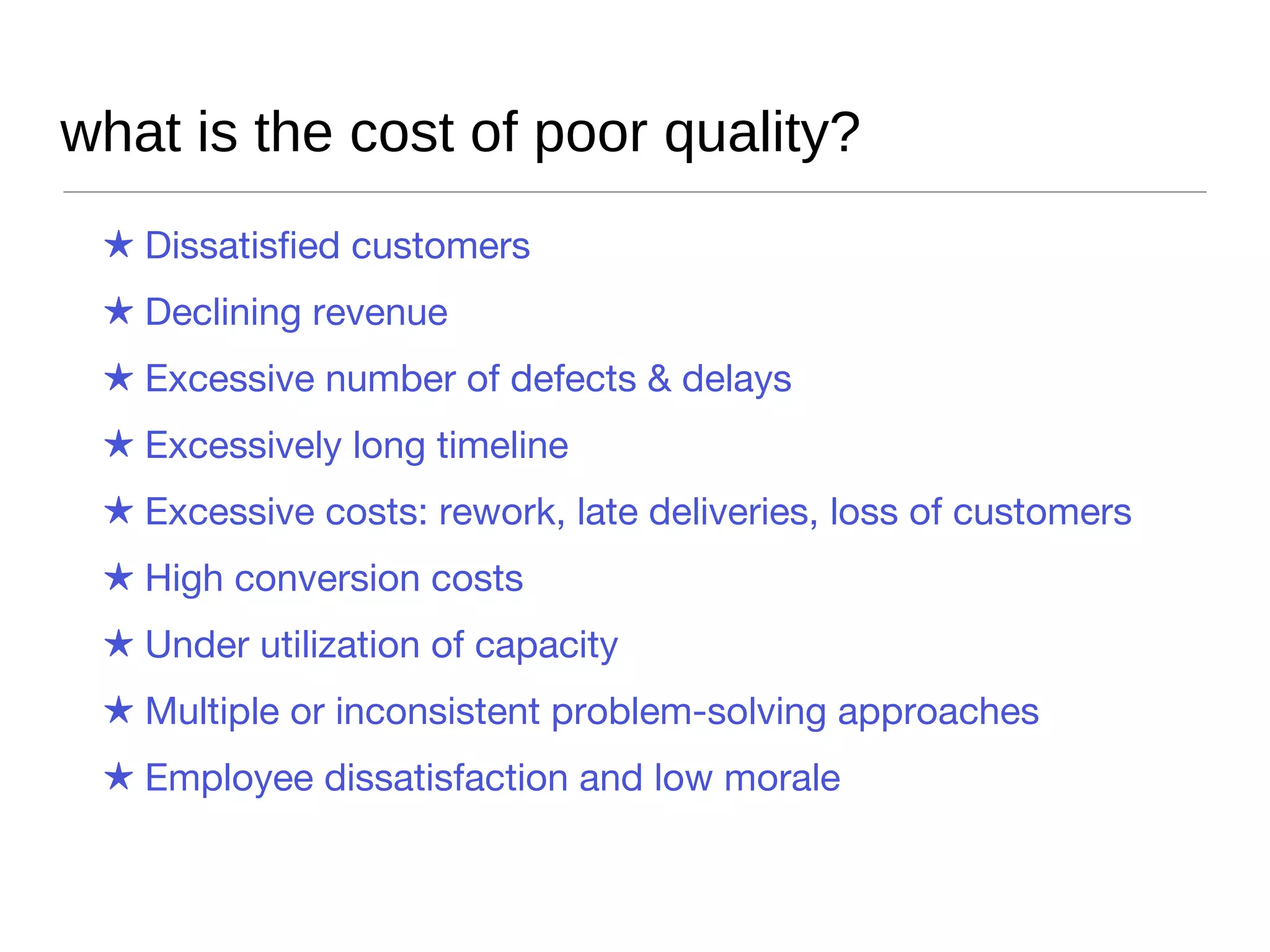 what is the cost of poor quality? Dissatisfied customers Declining revenue Excessive number of defects & delays Excessively long timeline Excessive costs: rework, late deliveries, loss of customers High conversion costs Under utilization of capacity Multiple or inconsistent problem-solving approaches Employee dissatisfaction and low morale 