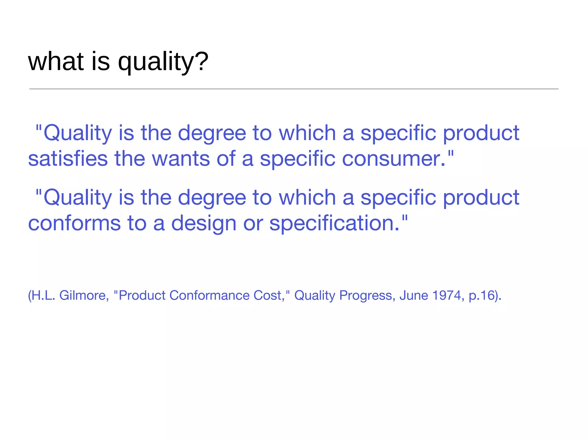what is quality? "Quality is the degree to which a specific product satisfies the wants of a specific consumer." "Quality is the degree to which a specific product conforms to a design or specification." (H.L. Gilmore, "Product Conformance Cost," Quality Progress, June 1974, p.16).  