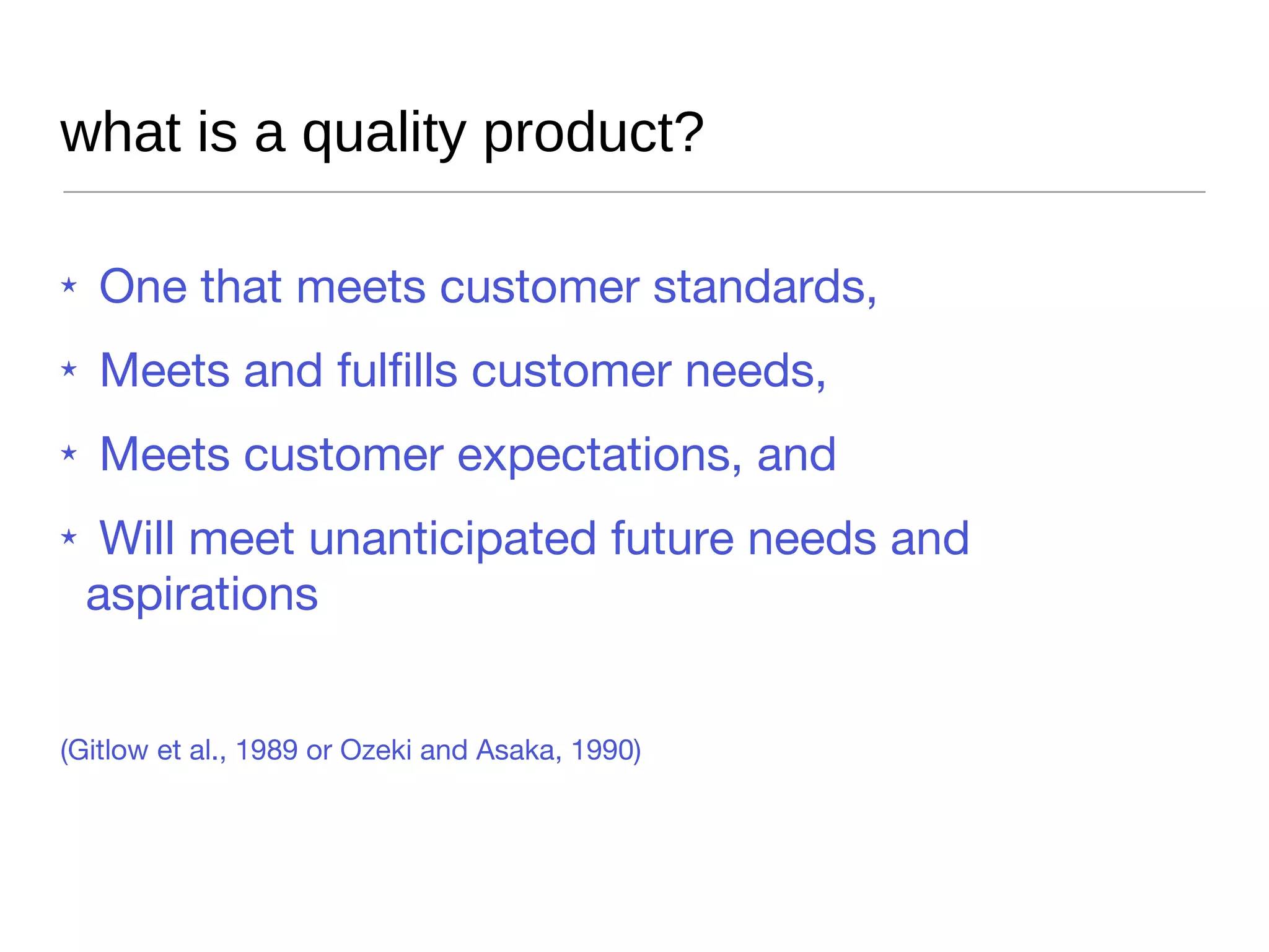 what is a quality product? One that meets customer standards,  Meets and fulfills customer needs,  Meets customer expectations, and  Will meet unanticipated future needs and aspirations (Gitlow et al., 1989 or Ozeki and Asaka, 1990) 